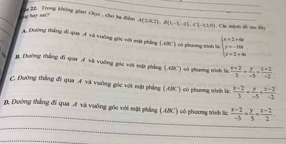 hing hay sai?
Cầu 22. Trong không gian Oxyz , cho ba điểm A(2;0;2), B(1;-1;-2), C(-1;1;0) __ . Các mệnh đề sau đãy
_
A. Đường thằng đi qua A và vuỡng góc với mặt phẳng (ABC) có phương trình là: beginarrayl x=2+6t y=-10t z=2+4tendarray.
sa B. Đường thẳng đi qua A và vuông góc với mặt phẳng (ABC) có phương trình là:  (x+2)/3 = y/-5 = (z+2)/-2 .
C. Đường thẳng đi qua A và vuông góc với mặt phẳng (ABC) có phương trình là:  (x-2)/3 = y/-5 = (z-2)/-2 .
_D. Đường thẳng đi qua A và vuông góc với mặt phẳng (ABC) có phương trình là:  (x-2)/-3 = y/5 = (z-2)/2 . 
_
_