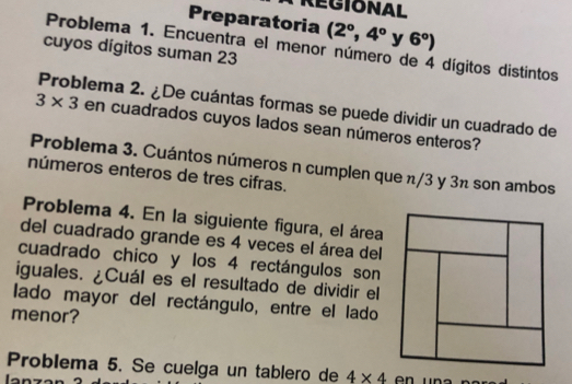 REGIONAL 
Preparatoria (2°,4° y 6°)
Problema 1. Encuentra el menor número de 4 dígitos distintos 
cuyos dígitos suman 23
Problema 2. ¿De cuántas formas se puede dividir un cuadrado de
3* 3 en cuadrados cuyos lados sean números enteros? 
Problema 3. Cuántos números n cumplen que π/3 y 3π son ambos 
números enteros de tres cifras. 
Problema 4. En la siguiente figura, el área 
del cuadrado grande es 4 veces el área del 
cuadrado chico y los 4 rectángulos son 
iguales. ¿Cuál es el resultado de dividir el 
lado mayor del rectángulo, entre el lado 
menor? 
Problema 5. Se cuelga un tablero de 4* 4