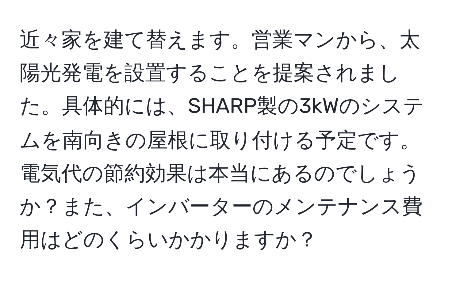 近々家を建て替えます。営業マンから、太陽光発電を設置することを提案されました。具体的には、SHARP製の3kWのシステムを南向きの屋根に取り付ける予定です。電気代の節約効果は本当にあるのでしょうか？また、インバーターのメンテナンス費用はどのくらいかかりますか？