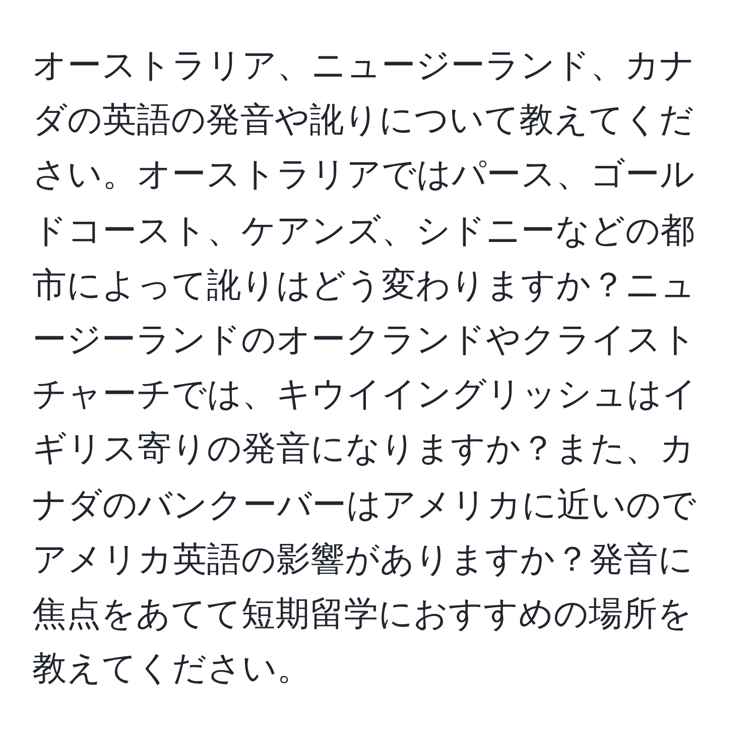 オーストラリア、ニュージーランド、カナダの英語の発音や訛りについて教えてください。オーストラリアではパース、ゴールドコースト、ケアンズ、シドニーなどの都市によって訛りはどう変わりますか？ニュージーランドのオークランドやクライストチャーチでは、キウイイングリッシュはイギリス寄りの発音になりますか？また、カナダのバンクーバーはアメリカに近いのでアメリカ英語の影響がありますか？発音に焦点をあてて短期留学におすすめの場所を教えてください。