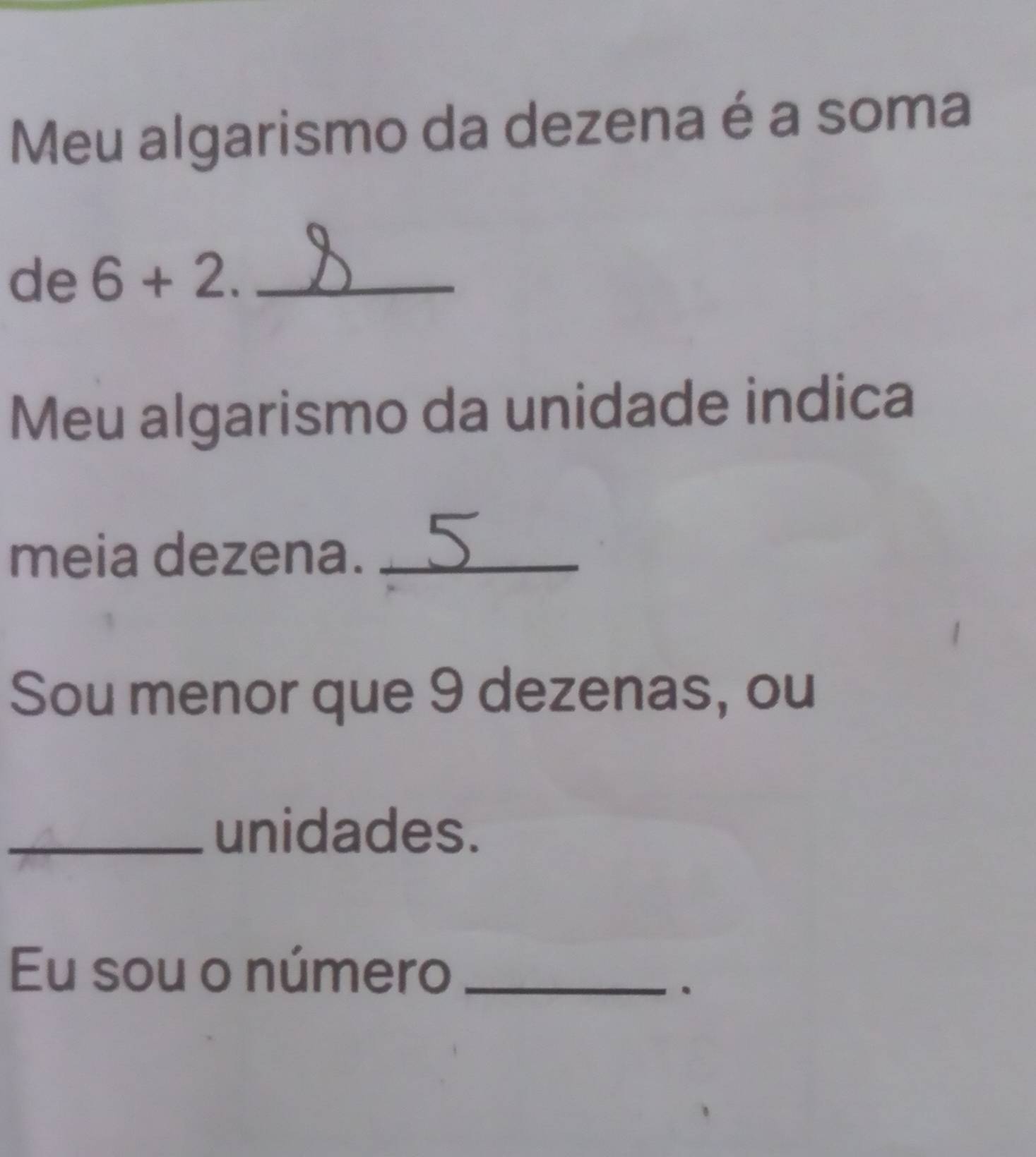 Meu algarismo da dezena é a soma 
de 6+2. _ 
Meu algarismo da unidade indica 
meia dezena._ 
Sou menor que 9 dezenas, ou 
_unidades. 
Eu sou o número_ 
.