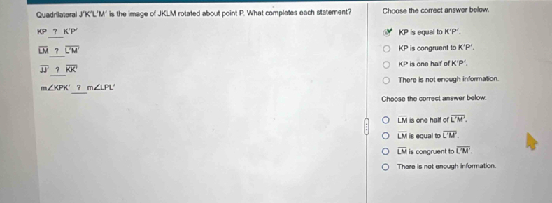 Quadrilateral J'K'L'M ' is the image of JKLM rotated about point P. What completes each statement? Choose the correct answer below.
KP_ ?K'P' KP is equal to K'P'.
overline LM_ ?overline L'M' KP is congruent to K'P'.
4
overline JJ_ ?overline KK' P is one half of K'P'.
There is not enough information.
m∠ KPK'? m∠ LPL'
Choose the correct answer below.
overline LM is one half of overline L'M'.
overline LM is equal to overline L'M'.
overline LM is congruent to overline L'M'.
There is not enough information.