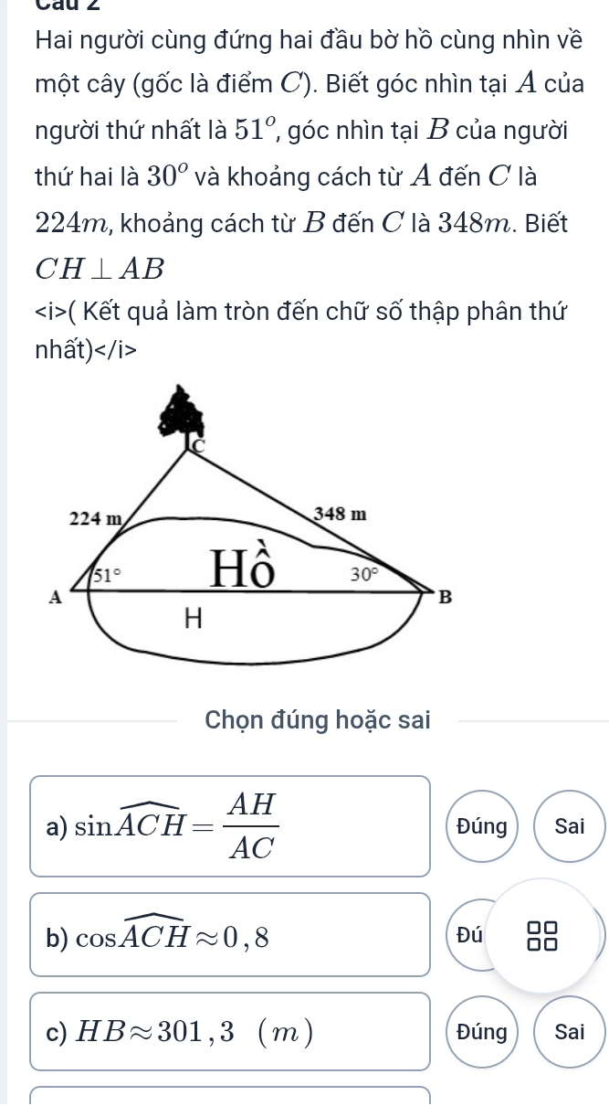 Cau 2
Hai người cùng đứng hai đầu bờ hồ cùng nhìn về
một cây (gốc là điểm C). Biết góc nhìn tại Ả của
người thứ nhất là 51° góc nhìn tại B của người
thứ hai là 30° và khoảng cách từ A đến C là
224m, khoảng cách từ B đến C là 348m. Biết
CH⊥ AB
- ( Kết quả làm tròn đến chữ số thập phân thứ
nhất)
Chọn đúng hoặc sai
a) sin widehat ACH= AH/AC  Đúng Sai
b) cos widehat ACHapprox 0,8
Đú
c) HBapprox 301,3(m) Đúng Sai