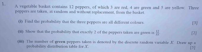 A vegetable basket contains 12 peppers, of which 3 are red, 4 are green and 5 are yellow. Three 
peppers are taken, at random and without replacement, from the basket. 
(i) Find the probability that the three peppers are all different colours. [3] 
(ii) Show that the probability that exactly 2 of the peppers taken are green is  12/55 . [2] 
(iii) The number of green peppers taken is denoted by the discrete random variable X. Draw up a 
probability distribution table for X. [5]