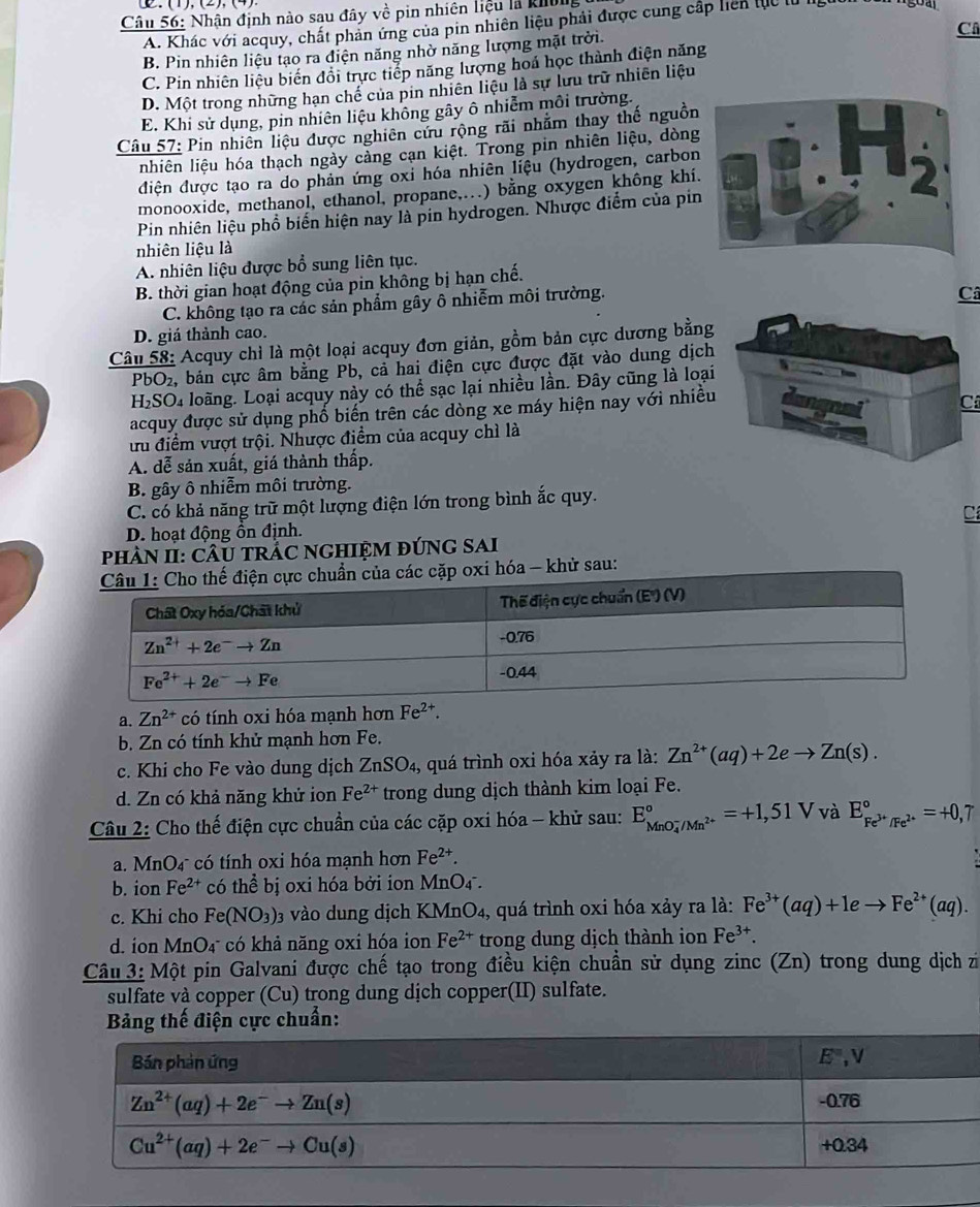 Nhận định nào sau đây về pin nhiên liệu là khôn
A. Khác với acquy, chất phản ứng của pin nhiên liệu phải được cung cấp liên tực tử lg
Câ
B. Pin nhiên liệu tạo ra diện năng nhờ năng lượng mặt trời
C. Pin nhiên liệu biến đổi trực tiếp năng lượng hoá học thành điện năng
D. Một trong những hạn chế của pin nhiên liệu là sự lưu trữ nhiên liệu
E. Khi sử dụng, pin nhiên liệu không gây ô nhiễm môi trường.
Câu 57: Pin nhiên liệu được nghiên cứu rộng rãi nhằm thay thế nguồn
nhiên liệu hóa thạch ngày cảng cạn kiệt. Trong pin nhiên liệu, dòng
điện được tạo ra do phản ứng oxỉ hóa nhiên liệu (hydrogen, carbon
monooxide, methanol, ethanol, propane,...) bằng oxygen không khí.
Pin nhiên liệu phổ biển hiện nay là pin hydrogen. Nhược điểm của pin
nhiên liệu là
A. nhiên liệu được bổ sung liên tục.
B. thời gian hoạt động của pin không bị hạn chế.
C. không tạo ra các sản phẩm gây ô nhiễm môi trường.
Câ
D. giá thành cao.
Câu 58: Acquy chỉ là một loại acquy đơn giản, gồm bản cực dương bằng
PbO₂, bản cực âm bằng Pb, cả hai điện cực được đặt vào dung dịch
H₂SO₄ loãng. Loại acquy này có thể sạc lại nhiều lần. Đây cũng là loại
acquy được sử dụng phố biến trên các dòng xe máy hiện nay với nhiều
C
ưu điểm vượt trội. Nhược điểm của acquy chì là
A. dễ sản xuất, giá thành thấp.
B. gây ô nhiễm môi trường.
C. có khả năng trữ một lượng điện lớn trong bình ắc quy.
C
D. hoạt động ồn định.
pHÂN II: CÂU TRÁC NGHIỆM đÚNG SAI
c chuẩn của các cặp oxi hóa - khử sau:
a. Zn^(2+) có tính oxi hóa mạnh hơn Fe^(2+).
b. Zn có tính khử mạnh hơn Fe.
c. Khi cho Fe vào dung dịch ZnSO_4 , quá trình oxi hóa xảy ra là: Zn^(2+)(aq)+2eto Zn(s).
d. Zn có khả năng khử ion Fe^(2+) trong dung dịch thành kim loại Fe.
Câu 2: Cho thế điện cực chuẩn của các cặp oxi hóa - khử sau: E_(MnO_4)^-/Mn^(2+)^circ =+1,51V và E_Fe^(3+)/Fe^(2+)^circ =+0,7
a. MnO_4 * có tính oxi hóa mạnh hơn Fe^(2+).
b. ion Fe^(2+) có thwidehat Q bị oxi hóa bởi ion MnO4 .
c. Khi cho Fe(NO_3) 03 vào dung dịch KMnO₄, quá trình oxi hóa xảy ra là: Fe^(3+)(aq)+1eto Fe^(2+)(aq).
d. ion MnO₄ có khả năng oxi hóa ion Fe^(2+) trong dung dịch thành ion Fe^(3+).
Câu 3: Một pin Galvani được chế tạo trong điều kiện chuẩn sử dụng zinc (Zn) trong dung dịch zi
sulfate và copper (Cu) trong dung dịch copper(II) sulfate.
Bảng thế điện cực chuẩn: