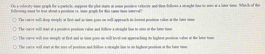 On a velocity-time graph for a particle, suppose the plot starts at some positive velocity and then follows a straight line to zero at a later time. Which of the
following must be true about a position vs. time graph for this same time interval?
The curve will drop steeply at first and as time goes on will approach its lowest position value at the later time
The curve will start at a positive position value and follow a straight line to zero at the later time.
The curve will rise steeply at first and as time goes on will level out approaching its highest position value at the later time.
The curve will start at the zero of position and follow a straight line to its highest position at the later time.