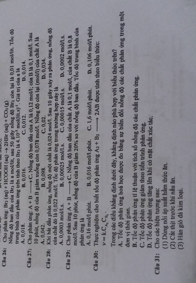 Cho phản ứng: Br_2(aq)+HCOOH(aq)to 2HBr(aq)+CO_2(g)
Nồng độ ban đầu của Br₂ là a mol/lít, sau 50 giây nồng độ Br2 còn lại là 0,01 mol/lít. Tốc độ
trung bình của phản ứng trên tính theo Br₂ là 4.10^(-5)mol(lit.s)^-1. Giá trị của a là
A. 0,018. B. 0,016. C. 0,012. D. 0,014.
Câu 27: Cho phản ứng: A+B to C. Nồng độ ban đầu của A là 0,12 mol/l; của B là 0,1 mol/l. Sau
10 phút, nồng độ của B giảm xuống còn 0,078 mol/l. Nồng độ còn lại (mol/l) của chất A là
A. 0,042. B. 0,098. C. 0,02. D. 0,034.
Câu 28: Khi bắt đầu phản ứng, nồng độ một chất là 0,024 mol/l. Sau 10 giây xảy ra phản ứng, nồng độ
của chất đó là 0,022 mol/l. Tốc độ phản ứng trong trường hợp này là
A. 0,0003 mol/l.s. B. 0,00025 mol/l.s. C. 0,00015 mol/l.s. D. 0,0002 mol/l.s.
Câu 29: Cho phản ứng A+Bto C. Nồng độ ban đầu của chất A là 0,1 mol/l, của chất B là 0,8
mol/l. Sau 10 phút, nồng độ của B giảm 20% so với nồng độ ban đầu. Tốc độ trung bình của
phản ứng là
A. 0,16 mol/l.phút. B. 0,016 mol/l.phút. C. 1,6 mol/l.phút. D. 0,106 mol/l.phút.
Câu 30: Thực nghiệm cho biết tốc độ phản ứng A_2+B_2 -  2AB được tính theo biểu thức:
nu =k.C_A_2C_B_2.
Trong các điều khẳng định dưới đây, khẳng định nào phù hợp với biểu thức trên?
A. Tốc độ phản ứng hoá học được đo bằng sự biến đồi nồng độ các chất phản ứng trong một
đơn vị thời gian.
B. Tốc độ phản ứng tỉ lệ thuận với tích số nồng độ các chất phản ứng.
C. Tốc độ phản ứng giảm theo tiến trình phản ứng.
D. Tốc độ phản ứng tăng lên khi có mặt chất xúc tác.
Câu 31: Cho các hiện tượng sau:
(1) Dùng nồi áp suất hầm thức ăn.
(2) Cắt thịt trước khi nấu ăn.
(3) Hàn gió đá kim loại.