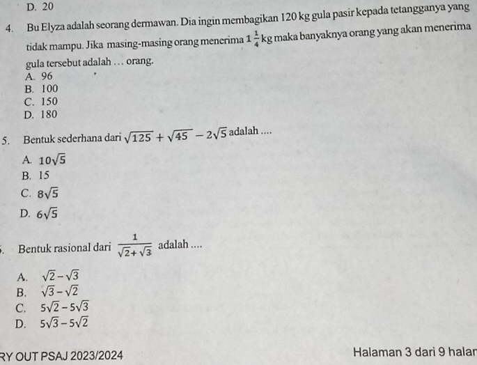 D. 20
4. Bu Elyza adalah seorang dermawan. Dia ingin membagikan 120 kg gula pasir kepada tetangganya yang
tidak mampu. Jika masing-masing orang menerima 1 1/4 kg maka banyaknya orang yang akan menerima
gula tersebut adalah … orang.
A. 96
B. 100
C. 150
D. 180
5. Bentuk sederhana dari sqrt(125)+sqrt(45)-2sqrt(5) adalah ....
A. 10sqrt(5)
B. 15
C. 8sqrt(5)
D. 6sqrt(5). Bentuk rasional dari  1/sqrt(2)+sqrt(3)  adalah ....
A. sqrt(2)-sqrt(3)
B. sqrt(3)-sqrt(2)
C. 5sqrt(2)-5sqrt(3)
D. 5sqrt(3)-5sqrt(2)
RY OUT PSAJ 2023/2024 Halaman 3 dari 9 halar