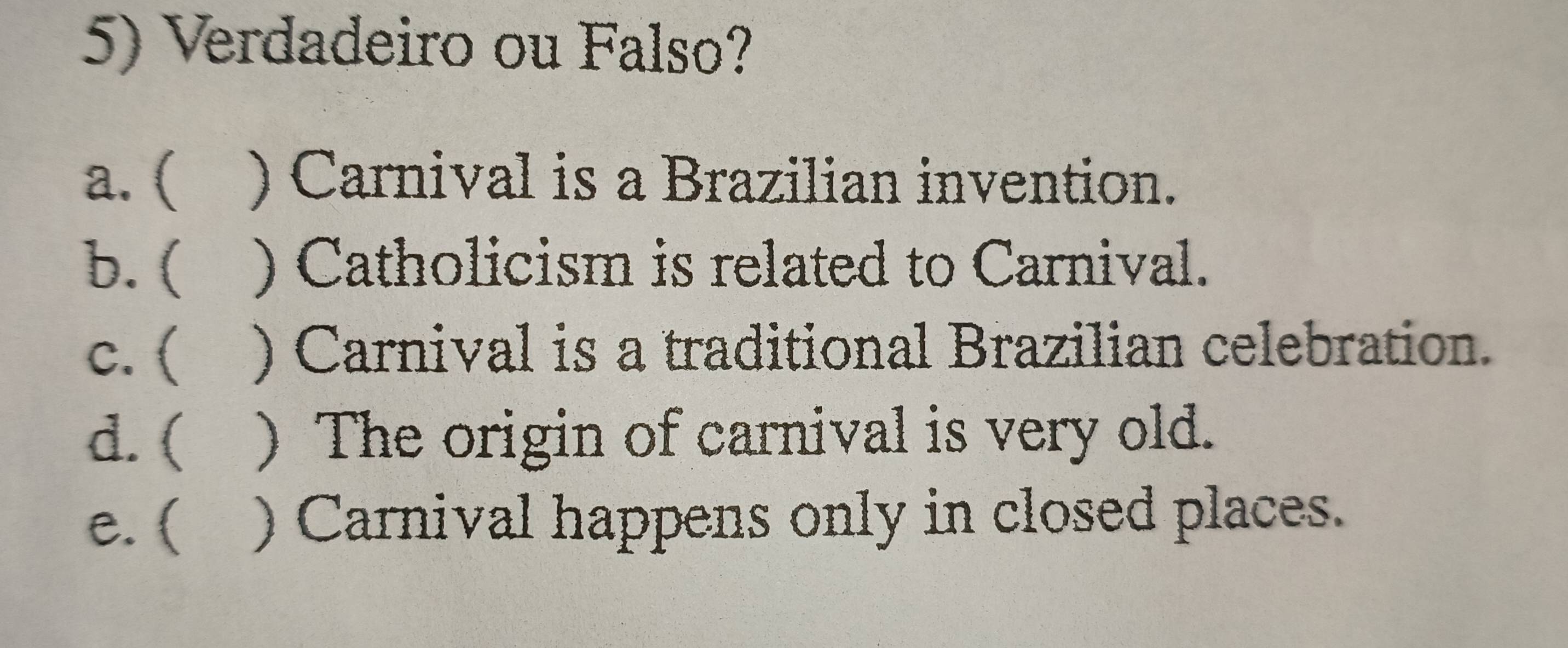 Verdadeiro ou Falso?
a. ( ) Carnival is a Brazilian invention.
b. ( ) Catholicism is related to Carnival.
c. ( ) Carnival is a traditional Brazilian celebration.
d. ( ) The origin of carnival is very old.
e. ( ) Carnival happens only in closed places.