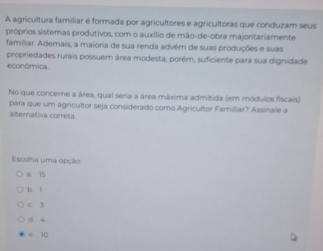 A agricultura familiar é formada por agricultores e agricultoras que conduzam seus
próprios sistemas produtivos, com o auxílio de mão-de-obra majoritariamente
familiar. Ademais, a maioria de sua renda advém de suas produções e suas
propriedades rurais possuem área modesta, porém, suficiente para sua dignidade
econômica.
No que concerne a área, qual seria a área máxima admitida (em módulos fiscais)
para que um agricultor seja considerado como Agricultor Familiar? Assinale a
alternativa correta.
Escolha uma opção:
a. 15
b. 1
c. 3
d. 4
e. 10