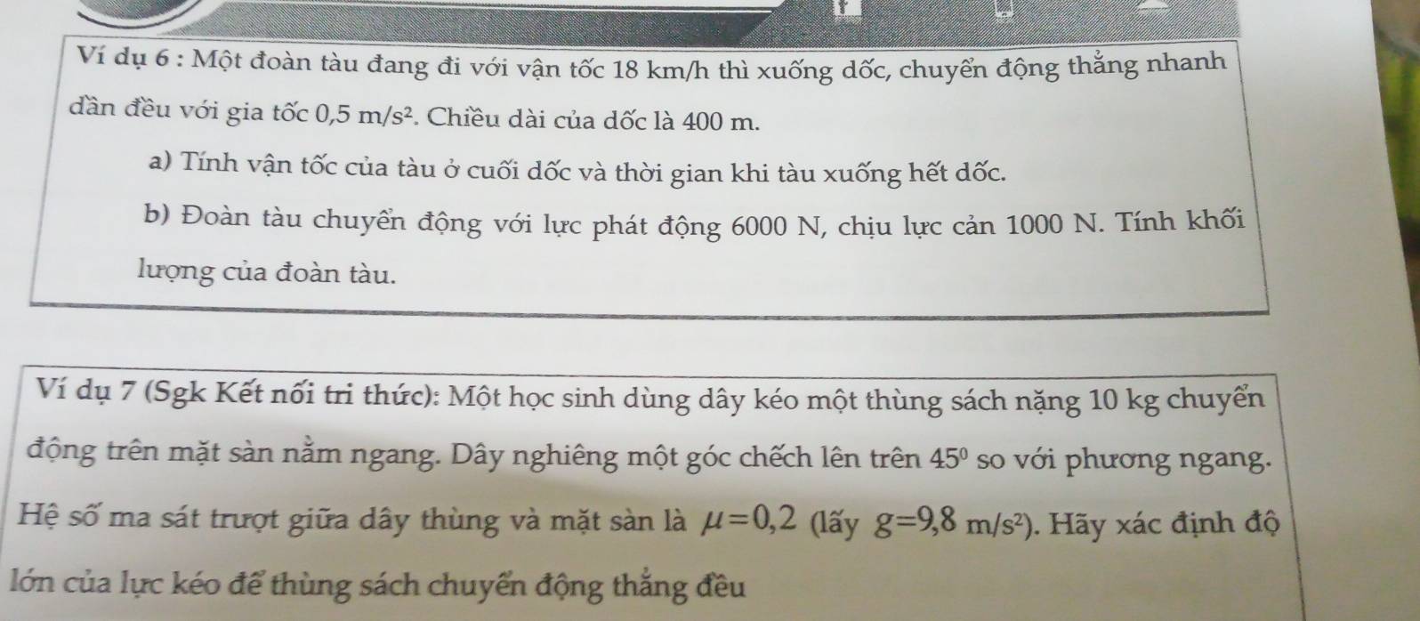 Ví dụ 6 : Một đoàn tàu đang đi với vận tốc 18 km/h thì xuống dốc, chuyển động thắng nhanh 
dần đều với gia that Oc0, 5m/s^2. Chiều dài của dốc là 400 m. 
a) Tính vận tốc của tàu ở cuối dốc và thời gian khi tàu xuống hết dốc. 
b) Đoàn tàu chuyển động với lực phát động 6000 N, chịu lực cản 1000 N. Tính khối 
lượng của đoàn tàu. 
Ví dụ 7 (Sgk Kết nối tri thức): Một học sinh dùng dây kéo một thùng sách nặng 10 kg chuyển 
động trên mặt sàn nằm ngang. Dây nghiêng một góc chếch lên trên 45° so với phương ngang. 
Hệ số ma sát trượt giữa dây thùng và mặt sàn là mu =0,2 (lấy g=9,8m/s^2). Hãy xác định độ 
lớn của lực kéo để thùng sách chuyển động thắng đều