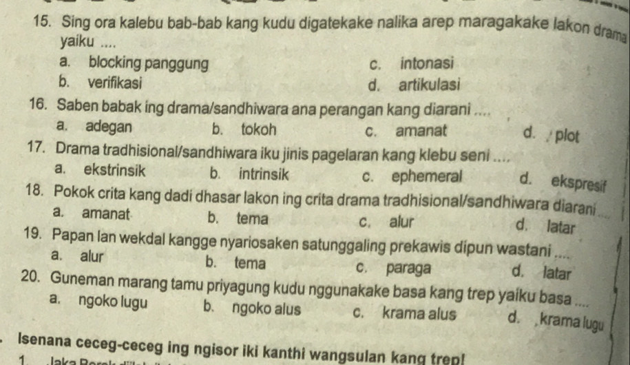 Sing ora kalebu bab-bab kang kudu digatekake nalika arep maragakake lakon dram
yaiku ....
a. blocking panggung c. intonasi
b. verifikasi d. artikulasi
16. Saben babak ing drama/sandhiwara ana perangan kang diarani ....
a. adegan b. tokoh c. amanat
d.plot
17. Drama tradhisional/sandhiwara iku jinis pagelaran kang klebu seni ....
a. ekstrinsik b. intrinsik c. ephemeral d. ekspresif
18. Pokok crita kang dadi dhasar lakon ing crita drama tradhisional/sandhiwara diarani
a. amanat b. tema c. alur
d. latar
19. Papan lan wekdal kangge nyariosaken satunggaling prekawis dipun wastani ....
a. alur b. tema c. paraga
d. latar
20. Guneman marang tamu priyagung kudu nggunakake basa kang trep yaiku basa ....
a. ngoko lugu b. ngoko alus c. krama alus d. krama lugu
Isenana ceceg-ceceg ing ngisor iki kanthi wangsulan kang trep!
1 Jaka