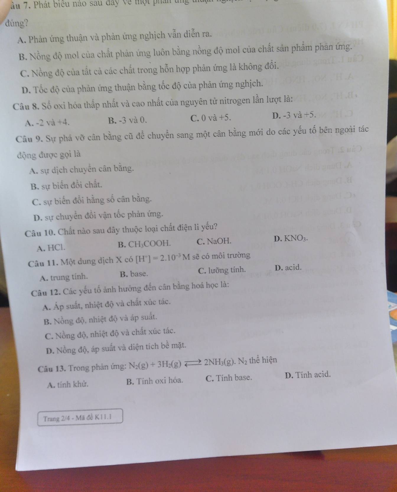 ầu 7. Phát biểu nào sau đây về một phân un
dúng ?
A. Phản ứng thuận và phản ứng nghịch vẫn diễn ra,
B. Nồng độ mol của chất phản ứng luôn bằng nồng độ mol của chất sản phẩm phản ứng.
C. Nổng độ của tất cả các chất trong hỗn hợp phản ứng là không đổi.
D. Tốc độ của phản ứng thuận bằng tốc độ của phản ứng nghịch.
Câu 8. Số oxi hóa thấp nhất và cao nhất của nguyên tử nitrogen lần lượt là:
A. -2va+4. B. -3 và 0. C. 0 và +5. D. -3va+5.
Câu 9. Sự phá vỡ cân bằng cũ để chuyển sang một cân bằng mới do các yếu tố bên ngoài tác
động được gọi là
A. sự dịch chuyển cân bằng.
B. sự biến đổi chất.
C. sự biến đổi hằng số cân bằng.
D. sự chuyển đổi vận tốc phản ứng.
Câu 10. Chất nào sau đây thuộc loại chất điện li yếu?
A. HCl. B. CH₃COOH. C. NaOH. D. KNO_3.
Câu 11. Một dung dịch X có [H^+]=2.10^(-3)M sẽ có môi trường
A. trung tính. B. base. C. lưỡng tính. D. acid.
Câu 12. Các yếu tố ảnh hưởng đến cân bằng hoá học là:
Á. Áp suất, nhiệt độ và chất xúc tác.
B. Nồng độ, nhiệt độ và áp suất.
C. Nồng độ, nhiệt độ và chất xúc tác.
D. Nồng độ, áp suất và diện tích bề mặt.
Câu 13. Trong phản ứng: N_2(g)+3H_2(g)leftharpoons 2NH_3(g).N_2 thể hiện
A. tính khử. B. Tính oxi hóa. C. Tính base. D. Tính acid.
Trang 2/4 - Mã đề K11.1