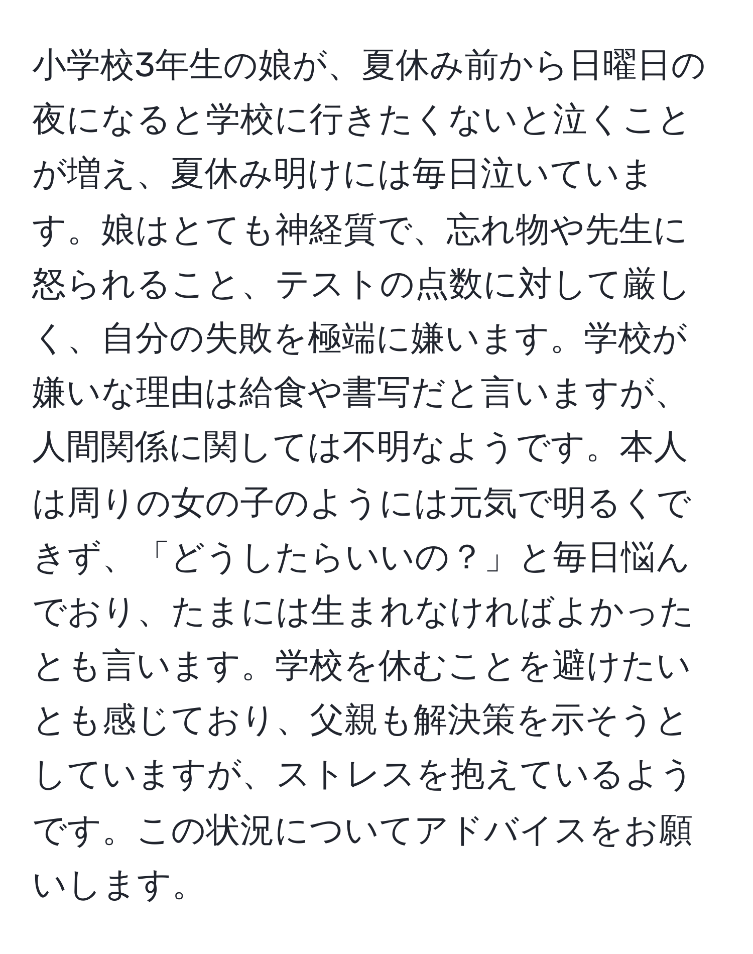 小学校3年生の娘が、夏休み前から日曜日の夜になると学校に行きたくないと泣くことが増え、夏休み明けには毎日泣いています。娘はとても神経質で、忘れ物や先生に怒られること、テストの点数に対して厳しく、自分の失敗を極端に嫌います。学校が嫌いな理由は給食や書写だと言いますが、人間関係に関しては不明なようです。本人は周りの女の子のようには元気で明るくできず、「どうしたらいいの？」と毎日悩んでおり、たまには生まれなければよかったとも言います。学校を休むことを避けたいとも感じており、父親も解決策を示そうとしていますが、ストレスを抱えているようです。この状況についてアドバイスをお願いします。