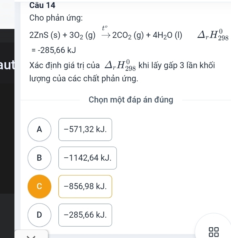 Cho phản ứng:
t°
2ZnS(s)+3O_2(g)to 2C2CO_2(g)+4H_2O(l) △ _rH_(298)^0
=-285,66kJ
aut Xác định giá trị của △ _rH_(298)^0 khi lấy gấp 3 lần khối
lượng của các chất phản ứng.
Chọn một đáp án đúng
A −571,32 kJ.
B −1142,64 kJ.
C −856,98 kJ.
D −285,66 kJ.