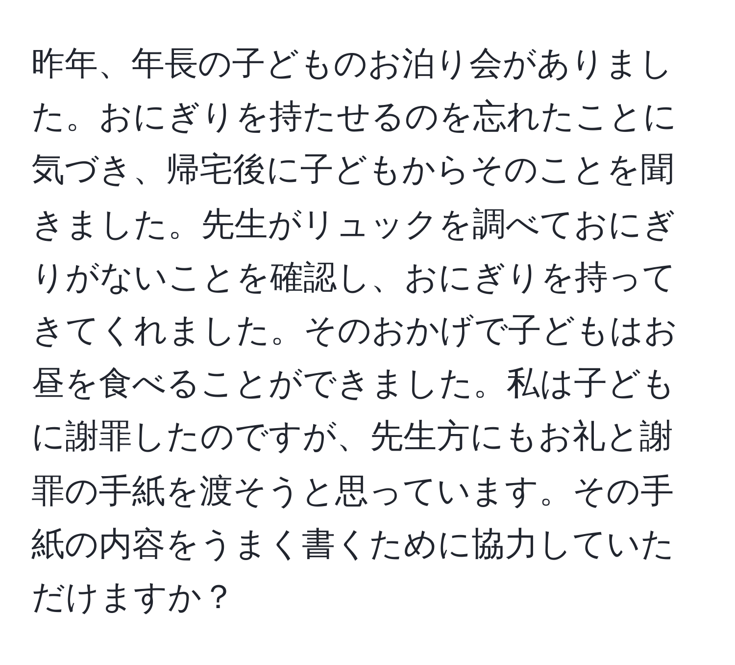 昨年、年長の子どものお泊り会がありました。おにぎりを持たせるのを忘れたことに気づき、帰宅後に子どもからそのことを聞きました。先生がリュックを調べておにぎりがないことを確認し、おにぎりを持ってきてくれました。そのおかげで子どもはお昼を食べることができました。私は子どもに謝罪したのですが、先生方にもお礼と謝罪の手紙を渡そうと思っています。その手紙の内容をうまく書くために協力していただけますか？