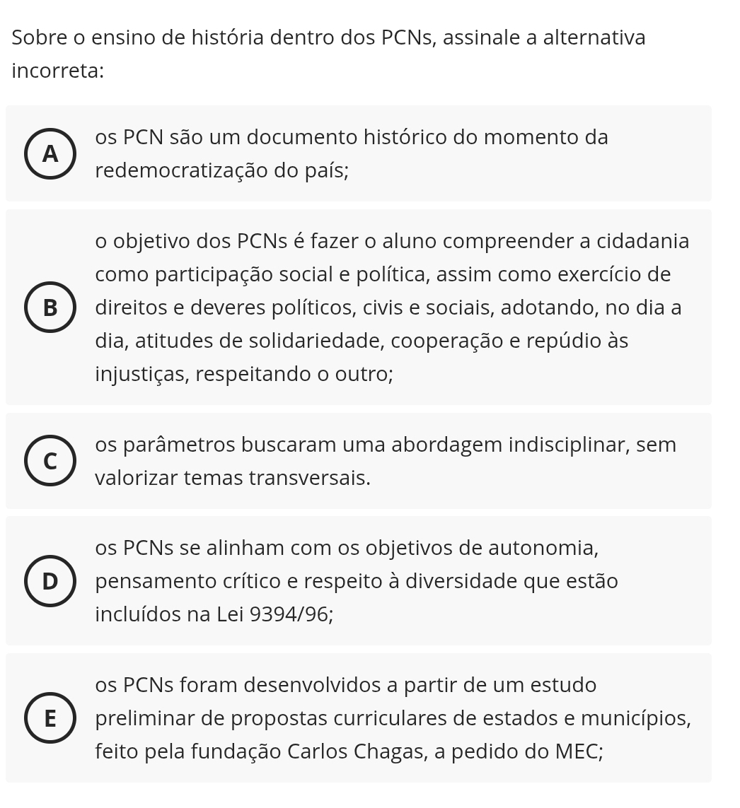 Sobre o ensino de história dentro dos PCNs, assinale a alternativa
incorreta:
os PCN são um documento histórico do momento da
A
redemocratização do país;
o objetivo dos PCNs é fazer o aluno compreender a cidadania
como participação social e política, assim como exercício de
B direitos e deveres políticos, civis e sociais, adotando, no dia a
dia, atitudes de solidariedade, cooperação e repúdio às
injustiças, respeitando o outro;
os parâmetros buscaram uma abordagem indisciplinar, sem
C
valorizar temas transversais.
os PCNs se alinham com os objetivos de autonomia,
D pensamento crítico e respeito à diversidade que estão
incluídos na Lei 9394/96;
os PCNs foram desenvolvidos a partir de um estudo
E preliminar de propostas curriculares de estados e municípios,
feito pela fundação Carlos Chagas, a pedido do MEC;