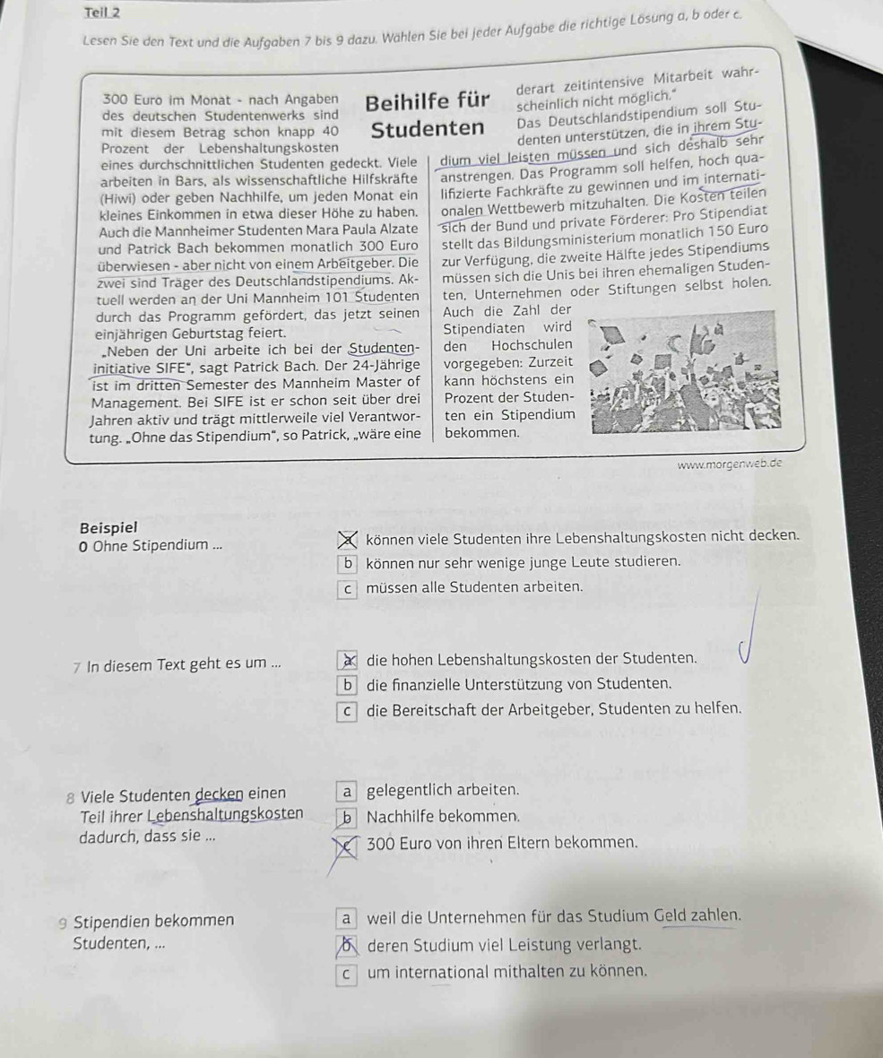 Teil 2
Lesen Sie den Text und die Aufgaben 7 bis 9 dazu. Wählen Sie bei jeder Aufgabe die richtige Lösung a, b oder c.
derart zeitintensive Mitarbeit wahr-
300 Euro im Monat - nach Angaben
des deutschen Studentenwerks sind Beihilfe für scheinlich nicht möglich."
mit diesem Betrag schon knapp 40 Studenten Das Deutschlandstipendium soll Stu-
denten unterstützen, die in ihrem Sty-
Prozent der Lebenshaltungskosten
eines durchschnittlichen Studenten gedeckt. Viele dium viel leisten müssen und sich deshalb sehr
(Hiwi) oder geben Nachhilfe, um jeden Monat ein anstrengen. Das Programm soll helfen, hoch qua-
arbeiten in Bars, als wissenschaftliche Hilfskräfte
lifzierte Fachkräfte zu gewinnen und im internati-
kleines Einkommen in etwa dieser Höhe zu haben. onalen Wettbewerb mitzuhalten. Die Kosten teilen
Auch die Mannheimer Studenten Mara Paula Alzate
und Patrick Bach bekommen monatlich 300 Euro sich der Bund und private Förderer: Pro Stipendiat
überwiesen - aber nicht von einem Arbeitgeber. Die stellt das Bildungsministerium monatlich 150 Euro
zwei sind Träger des Deutschlandstipendiums. Ak- zur Verfügung, die zweite Hälfte jedes Stipendiums
müssen sich die Unis bei ihren ehemaligen Studen-
tuell werden an der Uni Mannheim 101 Studenten ten, Unternehmen oder Stiftungen selbst holen.
durch das Programm gefördert, das jetzt seinen Auch die Zahl der
einjährigen Geburtstag feiert. Stipendiaten wird
„Neben der Uni arbeite ich bei der Studenten- den Hochschulen
initiative SIFE", sagt Patrick Bach. Der 24-Jährige vorgegeben: Zurzeit
ist im dritten Semester des Mannheim Master of kann höchstens ein
Management. Bei SIFE ist er schon seit über drei Prozent der Studen-
Jahren aktiv und trägt mittlerweile viel Verantwor- ten ein Stipendium
tung. „Ohne das Stipendium", so Patrick, „wäre eine bekommen.
www.morgenweb.de
Beispiel
0 Ohne Stipendium ... können viele Studenten ihre Lebenshaltungskosten nicht decken.
b können nur sehr wenige junge Leute studieren.
c müssen alle Studenten arbeiten.
7 In diesem Text geht es um ...  die hohen Lebenshaltungskosten der Studenten.
b die finanzielle Unterstützung von Studenten.
c die Bereitschaft der Arbeitgeber, Studenten zu helfen.
8 Viele Studenten decken einen a gelegentlich arbeiten.
Teil ihrer Lebenshaltungskosten b Nachhilfe bekommen.
dadurch, dass sie ... 300 Euro von ihren Eltern bekommen.
X
9 Stipendien bekommen aweil die Unternehmen für das Studium Geld zahlen.
Studenten, ...  deren Studium viel Leistung verlangt.
c um international mithalten zu können.