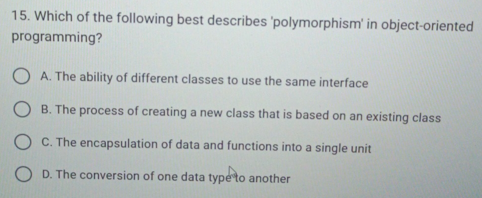 Which of the following best describes 'polymorphism' in object-oriented
programming?
A. The ability of different classes to use the same interface
B. The process of creating a new class that is based on an existing class
C. The encapsulation of data and functions into a single unit
D. The conversion of one data type to another