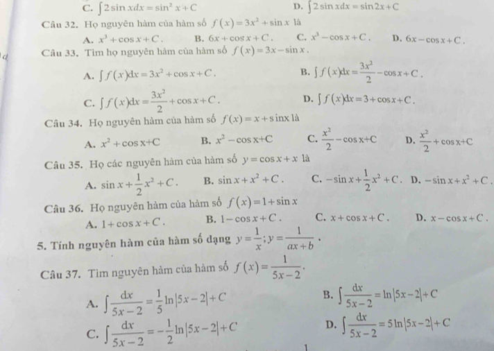 D.
C. ∈t 2sin xdx=sin^2x+C ∈t 2sin xdx=sin 2x+C
Câu 32. Họ nguyên hàm của hàm số f(x)=3x^2+sin x1a
A. x^3+cos x+C. B. 6x+cos x+C. C. x^3-cos x+C. D. 6x-cos x+C.
Câu 33. Tìm họ nguyên hàm của hàm số f(x)=3x-sin x.
A. ∈t f(x)dx=3x^2+cos x+C. B. ∈t f(x)dx= 3x^2/2 -cos x+C.
C. ∈t f(x)dx= 3x^2/2 +cos x+C. D. ∈t f(x)dx=3+cos x+C.
Câu 34. Họ nguyên hàm của hàm số f(x)=x+sin x1a
A. x^2+cos x+C B. x^2-cos x+C C.  x^2/2 -cos x+C D.  x^2/2 +cos x+C
Câu 35. Họ các nguyên hàm của hàm số y=cos x+x là
A. sin x+ 1/2 x^2+C. B. sin x+x^2+C. C. -sin x+ 1/2 x^2+C 、 D. -sin x+x^2+C.
Câu 36. Họ nguyên hàm của hàm số f(x)=1+sin x
A. 1+cos x+C. B. 1-cos x+C. C. x+cos x+C. D. x-cos x+C.
5. Tính nguyên hàm của hàm số dạng y= 1/x ;y= 1/ax+b ·
Câu 37. Tìm nguyên hàm của hàm số f(x)= 1/5x-2 .
B.
A. ∈t  dx/5x-2 = 1/5 ln |5x-2|+C ∈t  dx/5x-2 =ln |5x-2|+C
C. ∈t  dx/5x-2 =- 1/2 ln |5x-2|+C
D. ∈t  dx/5x-2 =5ln |5x-2|+C