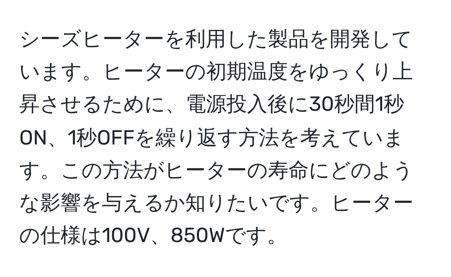 シーズヒーターを利用した製品を開発しています。ヒーターの初期温度をゆっくり上昇させるために、電源投入後に30秒間1秒ON、1秒OFFを繰り返す方法を考えています。この方法がヒーターの寿命にどのような影響を与えるか知りたいです。ヒーターの仕様は100V、850Wです。