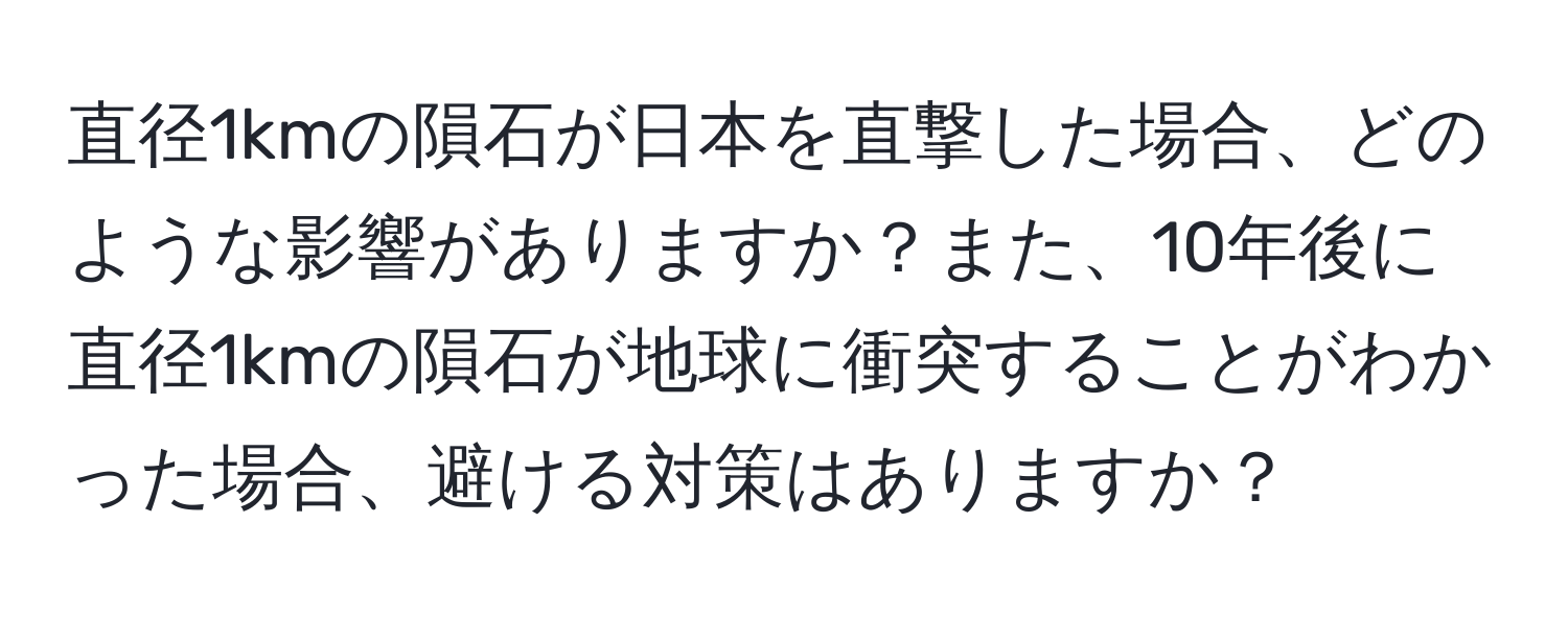 直径1kmの隕石が日本を直撃した場合、どのような影響がありますか？また、10年後に直径1kmの隕石が地球に衝突することがわかった場合、避ける対策はありますか？