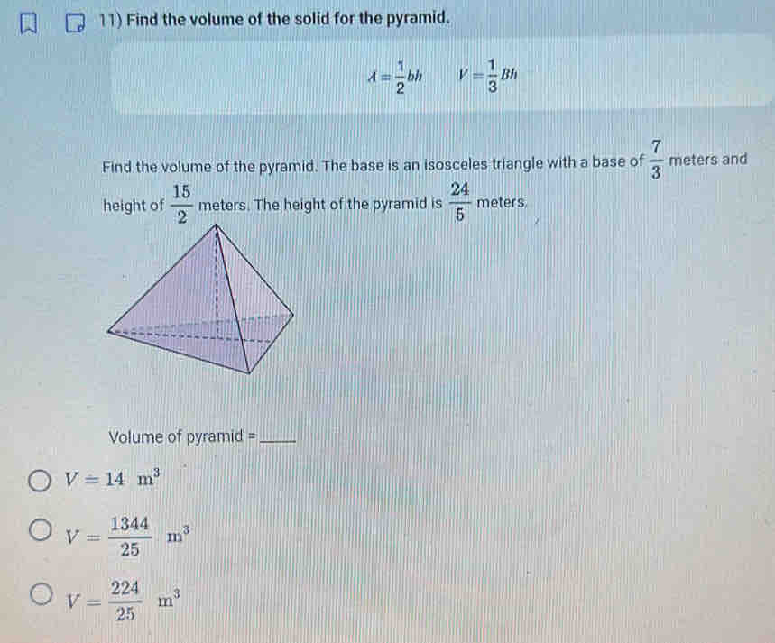 Find the volume of the solid for the pyramid.
A= 1/2 bh V= 1/3 Bh
Find the volume of the pyramid. The base is an isosceles triangle with a base of  7/3  meters and
height of  15/2  meters. The height of the pyramid is  24/5  meters.
Volume of pyramid =_
V=14m^3
V= 1344/25 m^3
V= 224/25 m^3