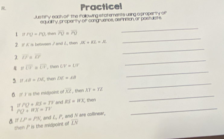 Practicel 
Justify each of the following statements using a property of 
equality, property of congruence, definition, or postulate. 
_ 
1 Ir PO=PQ , then overline PQ≌ overline PQ
_ 
_ 
2. If is between / and L, then JK+KL=JL
3. overline EF≌ overline EF
_ 
u Ir overline UV≌ overline UV , then UV=UV
_ 
_ 
5. If AB=DE , then DE=AB
_ 
0. If Y is the midpoint of overline XZ , then XY=YZ
71 If PQ+RS=TV and RS=WX , then_
PQ+WX=TV
8. If LP=PN and L, P, and N are collinear, 
then P is the midpoint of overline LN