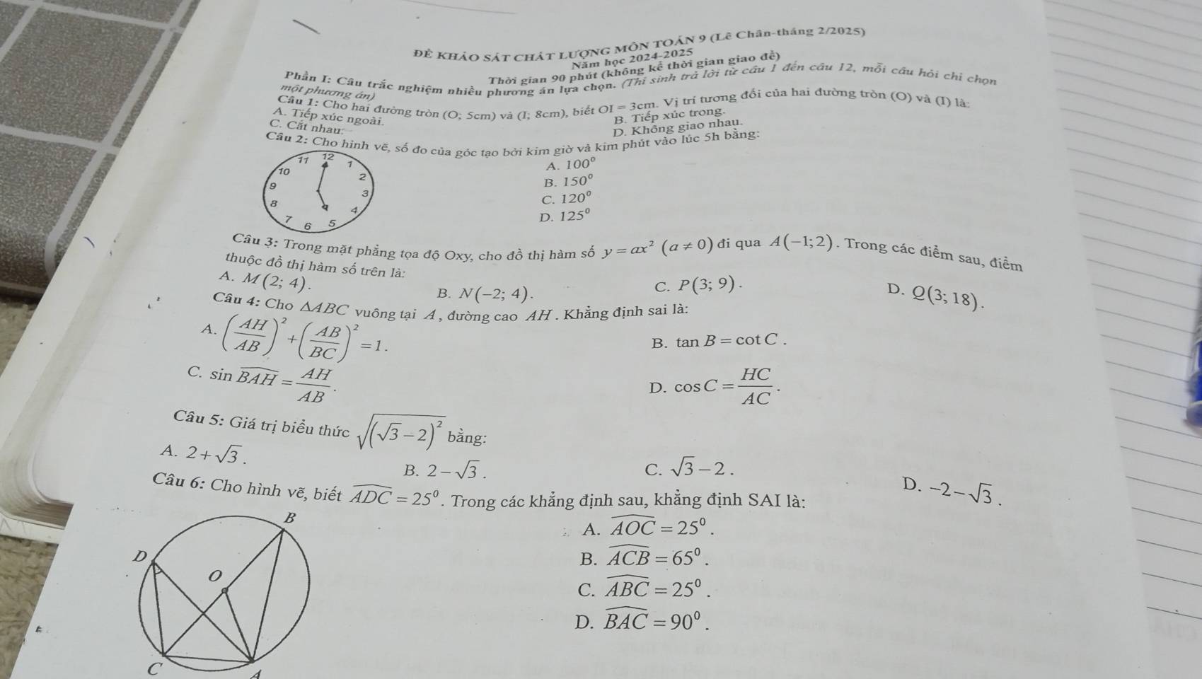 Để KHẢO SÁT CHÁT LượNG MÔN TOÁN 9 (Lê Chân-tháng 2/2025)
Năm học 2024-2025
Thời gian 90 phút (không kể thời gian giao để)
Phần I: Câu trắc nghiệm nhiều phương án lựa chọn. (Thi sinh trở lời từ cầu 1 đến câu 12, mỗi cầu hỏi chỉ chọn
một phương án
Cầu 1: Cho hai đường tròn (O:5cm) và (I; 8cm), biết OI=3cm.Vi trí tương đối của hai đường trồn (O) và (1) là:
A. Tiếp xúc ngoài.
B. Tiếp xúc trong.
C. Cắt nhau:
D. Không giao nhau.
Cầu 2: Cho hình vẽ, số đo của góc tao bởi kim giờ và kim phút vào lúc 5h bằng:
71 12 7
10
A. 100°
2
9
B. 150°
3
C. 120°
8 4
7 5
D. 125°
6
Câu 3: Trong mặt phẳng tọa độ Oxy, cho đồ thị hàm số y=ax^2(a!= 0) đi qua A(-1;2). Trong các điểm sau, điểm
thuộc đồ thị hàm số trên là:
A. M(2;4)
C. P(3;9).
D.
B. N(-2;4). Q(3;18).
Câu 4: Cho △ ABC vuông tại A , đường cao AH . Khẳng định sai là:
A. ( AH/AB )^2+( AB/BC )^2=1.
B. tan B=cot C.
C. sin widehat BAH= AH/AB .
D. cos C= HC/AC .
Câu 5: Giá trị biểu thức sqrt((sqrt 3)-2)^2 bằng:
A. 2+sqrt(3).
B. 2-sqrt(3). C. sqrt(3)-2.
D. -2-sqrt(3).
Câu 6: Cho hình vẽ, biết widehat ADC=25°. Trong các khẳng định sau, khẳng định SAI là:
A. widehat AOC=25°.
B. widehat ACB=65°.
C. widehat ABC=25°.
D. widehat BAC=90°.
C