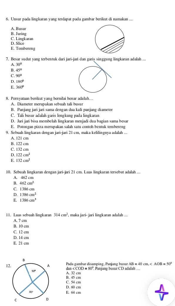 Unsur pada lingkaran yang terdapat pada gambar berikut di namakan ...
A. Busur
B. Juring
C. Lingkaran
D. Slice
E. Tembereng
7. Besar sudut yang terbentuk dari jari-jari dan garis singgung lingkaran adalah ...
A. 30°
B. 45°
C. 90°
D. 180°
E. 360°
8. Pernyataan berikut yang bernilai benar adalah...
A. Diameter merupakan sebuah tali busur
B. Panjang jari jari sama dengan dua kali panjang diameter
C. Tali busur adalah garis lengkung pada lingkaran
D. Jari jari bisa membelah lingkaran menjadi dua bagian sama besar
E. Potongan pizza merupakan salah satu contoh bentuk tembereng
9. Sebuah lingkaran dengan jari-jari 21 cm, maka kelilingnya adalah ...
A. 121 cm
B. 122 cm
C. 132 cm
D. 122cm^2
E. 132cm^2
10. Sebuah lingkaran dengan jari-jari 21 cm. Luas lingkaran tersebut adalah ...
A. 462 cm
B. 462cm^2
C. 1386 cm
D. 1386cm^2
E. 1386cm^3
11. Luas sebuah lingkaran 314cm^2 , maka jari- jari lingkaran adalah ...
A. 7 cm
B. 10 cm
C. 12 cm
D. 14 cm
E. 21 cm
12 Pada gambar disamping, Panjang busur AB=40cm,
r tan . Panjang busur CD adalah …
A. 32 cm
B. 45 cm
C. 54 cm
D. 60 cm
E. 64 cm