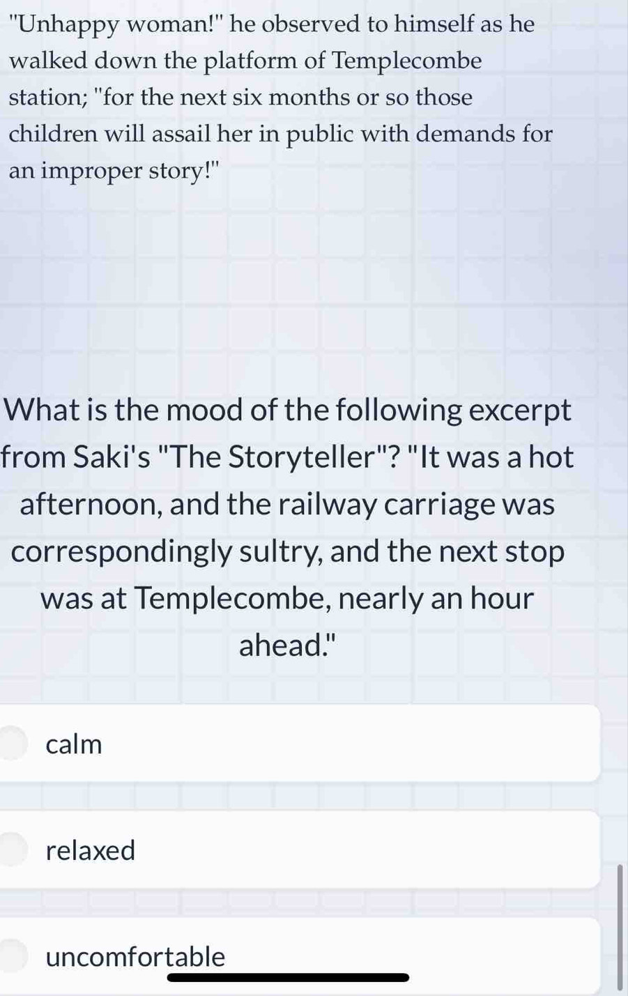 "Unhappy woman!" he observed to himself as he
walked down the platform of Templecombe
station; "for the next six months or so those
children will assail her in public with demands for
an improper story!"
What is the mood of the following excerpt
from Saki's "The Storyteller"? "It was a hot
afternoon, and the railway carriage was
correspondingly sultry, and the next stop
was at Templecombe, nearly an hour
ahead."
calm
relaxed
uncomfortable