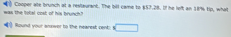 Cooper ate brunch at a restaurant. The bill came to $57.28. If he left an 18% tip, what 
was the total cost of his brunch? 
Round your answer to the nearest cent: □