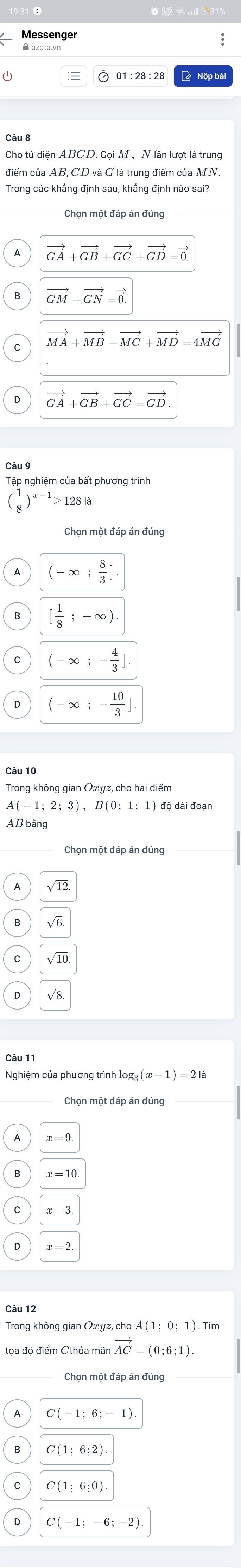 Aazota.vn
2 Nộp bị
Cho tứ diện ABCD. Gọi M , N lần lượt là trung
điểm của AB, CD và G là trung điểm của MN.
Trong các khẳng định sau, khẳng định nào sai?
vector GA+vector GB+vector GC+vector GD=vector 0.
vector GM+vector GN=vector 0.
vector MA+vector MB+vector MC+vector MD=4vector MG
vector GA+vector GB+vector GC=vector GD
Câu 9
Tập nghiệm của bất phương trình
( 1/8 )^x-1≥ 128
Chọn một đáp án đúng
(-∈fty ; 8/3 ].
[ 1/8 ;+∈fty ).
(-∈fty ;- 4/3 ].
0 (-∈fty ;- 10/3 ].
Trong không gian Oxyz, cho hai điểm
A(-1;2;3),B(0;1;1) ) độ dài đoạn
AB bằng
Chọn một đáp án đúng
√12
B √6
√8
Câu 11
Nghiệm của phương trình log g_3(x-1)=2la
Chọn một đáp án đúng
A(1;0;1) ) . Tìm
vector AC=(0;6;1).
Chọn một đáp án đúng
C(-1;6;-1)
C(1;6;2).
C(1;6;0)
C(-1;-6;-2)