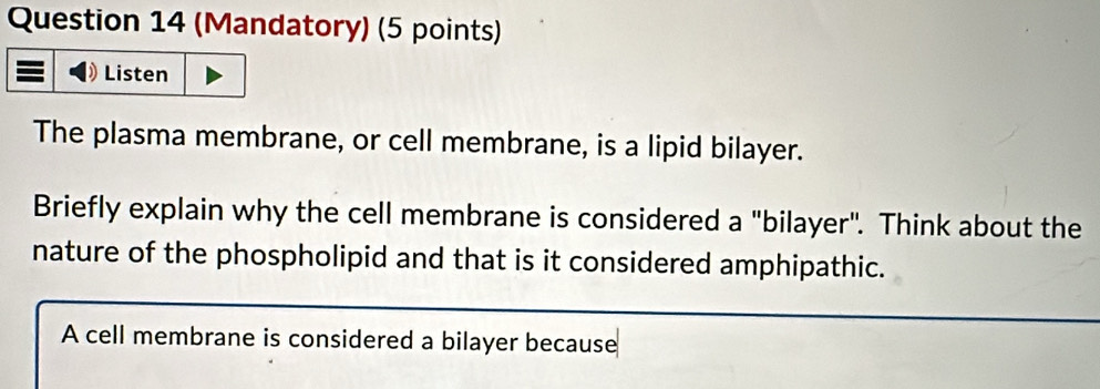 (Mandatory) (5 points) 
Listen 
The plasma membrane, or cell membrane, is a lipid bilayer. 
Briefly explain why the cell membrane is considered a "bilayer". Think about the 
nature of the phospholipid and that is it considered amphipathic. 
A cell membrane is considered a bilayer because