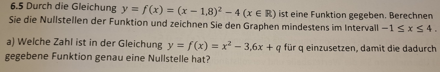 6.5 Durch die Gleichung y=f(x)=(x-1,8)^2-4(x∈ R) ist eine Funktion gegeben. Berechnen
Sie die Nullstellen der Funktion und zeichnen Sie den Graphen mindestens im Intervall -1≤ x≤ 4. 
a) Welche Zahl ist in der Gleichung y=f(x)=x^2-3,6x+q für q einzusetzen, damit die dadurch
gegebene Funktion genau eine Nullstelle hat?