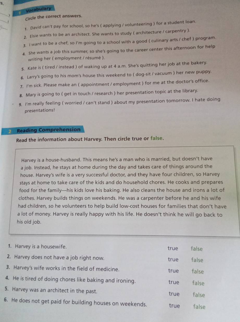 Vocabulary
_
Circle the correct answers.
  
1. David can't pay for school, so he’s ( applying / volunteering ) for a student loan.
2. Elsie wants to be an architect. She wants to study ( architecture / carpentry ).
3. I want to be a chef, so I'm going to a school with a good ( culinary arts / chef ) program.
4. She wants a job this summer, so she's going to the career center this afternoon for help
writing her ( employment / résumé ).
5. Kate is ( tired / instead ) of waking up at 4 a.m. She's quitting her job at the bakery.
6. Larry's going to his mom's house this weekend to ( dog-sit / vacuum ) her new puppy.
7. I'm sick. Please make an ( appointment / employment ) for me at the doctor's office.
8. Mary is going to ( get in touch / research ) her presentation topic at the library.
9, I'm really feeling ( worried / can’t stand ) about my presentation tomorrow. I hate doing
presentations!
Reading Comprehension
Read the information about Harvey. Then circle true or false.
Harvey is a house-husband. This means he’s a man who is married, but doesn’t have
a job. Instead, he stays at home during the day and takes care of things around the
house. Harvey’s wife is a very successful doctor, and they have four children, so Harvey
stays at home to take care of the kids and do household chores. He cooks and prepares
food for the family—his kids love his baking. He also cleans the house and irons a lot of
clothes. Harvey builds things on weekends. He was a carpenter before he and his wife
had children, so he volunteers to help build low-cost houses for families that don’t have
a lot of money. Harvey is really happy with his life. He doesn’t think he will go back to
his old job.
1. Harvey is a housewife. true false
2. Harvey does not have a job right now. true false
3. Harvey's wife works in the field of medicine. true false
4. He is tired of doing chores like baking and ironing. true false
5. Harvey was an architect in the past.
true false
6. He does not get paid for building houses on weekends. true false