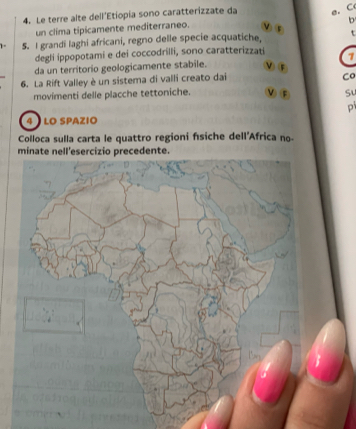 Le terre alte dell'Etiopia sono caratterizzate da e. C 
b 
un clima tipicamente mediterraneo. 
5. I grandi laghi africani, regno delle specie acquatiche, t 
degli ippopotami e dei coccodrilli, sono caratterizzati 7 
da un territorio geologicamente stabile. ν ⑤ 
6. La Rift Valley è un sistema di valli creato dai 
Co 
movimenti delle placche tettoniche. νF S 
P 
4 LO SPAZIO 
Colloca sulla carta le quattro regioni fsiche dell'Africa no- 
minate necedente.