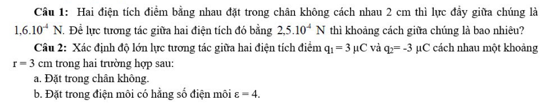 Hai điện tích điểm bằng nhau đặt trong chân không cách nhau 2 cm thì lực đầy giữa chúng là
1,6.10^(-4)N. Để lực tương tác giữa hai điện tích đó bằng 2,5.10^(-4)N thì khoảng cách giữa chúng là bao nhiêu? 
Câu 2: Xác định độ lớn lực tương tác giữa hai điện tích điểm q_1=3mu C và q_2=-3 μC cách nhau một khoảng
r=3 cn 1 trong hai trường hợp sau: 
a. Đặt trong chân không. 
b. Đặt trong điện môi có hằng số điện môi varepsilon =4.