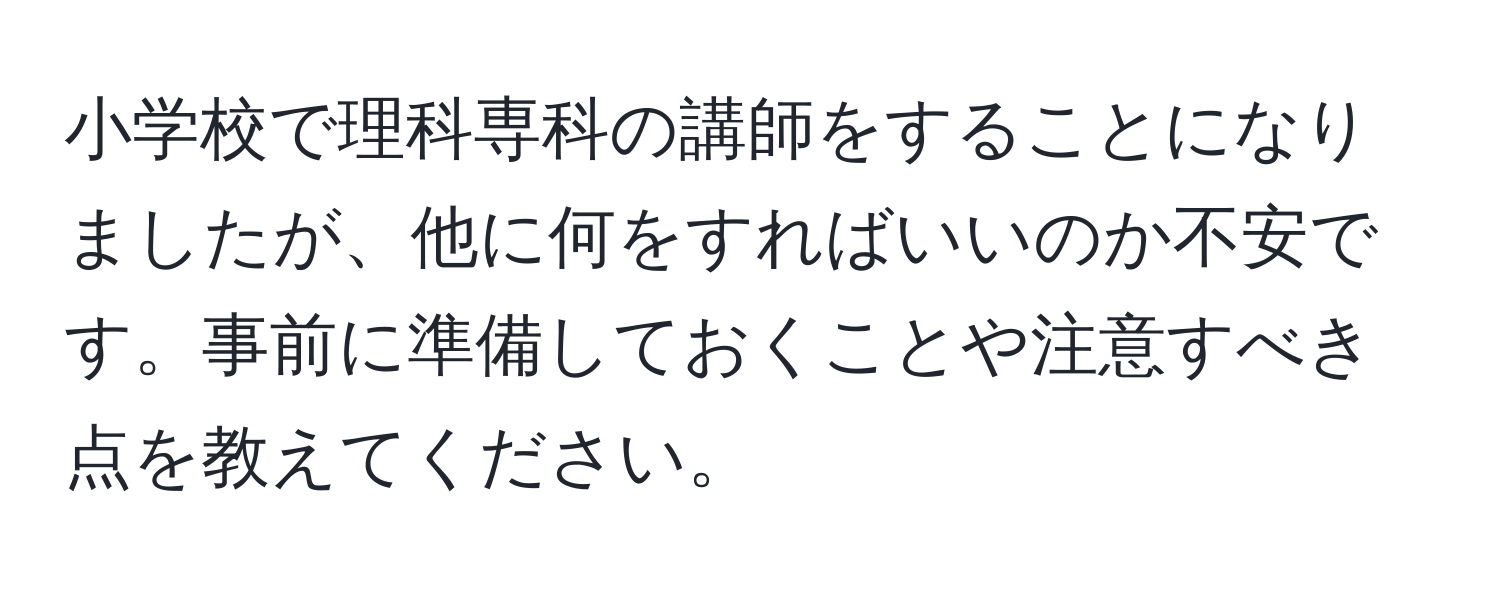 小学校で理科専科の講師をすることになりましたが、他に何をすればいいのか不安です。事前に準備しておくことや注意すべき点を教えてください。