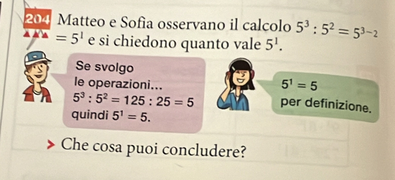 204 Matteo e Sofìa osservano il calcolo 5^3:5^2=5^(3-2)
=5^1 e si chiedono quanto vale 5^1. 
Se svolgo 
le operazioni...
5^1=5
5^3:5^2=125:25=5
per definizione. 
quindi 5^1=5. 
Che cosa puoi concludere?