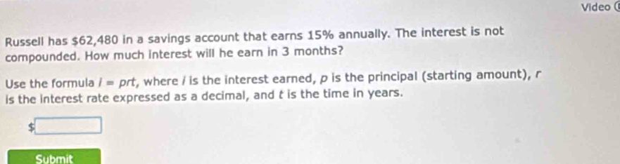 Video ( 
Russell has $62,480 in a savings account that earns 15% annually. The interest is not 
compounded. How much interest will he earn in 3 months? 
Use the formula I=prt , where / is the interest earned, p is the principal (starting amount), r
is the interest rate expressed as a decimal, and t is the time in years.
$
Submit