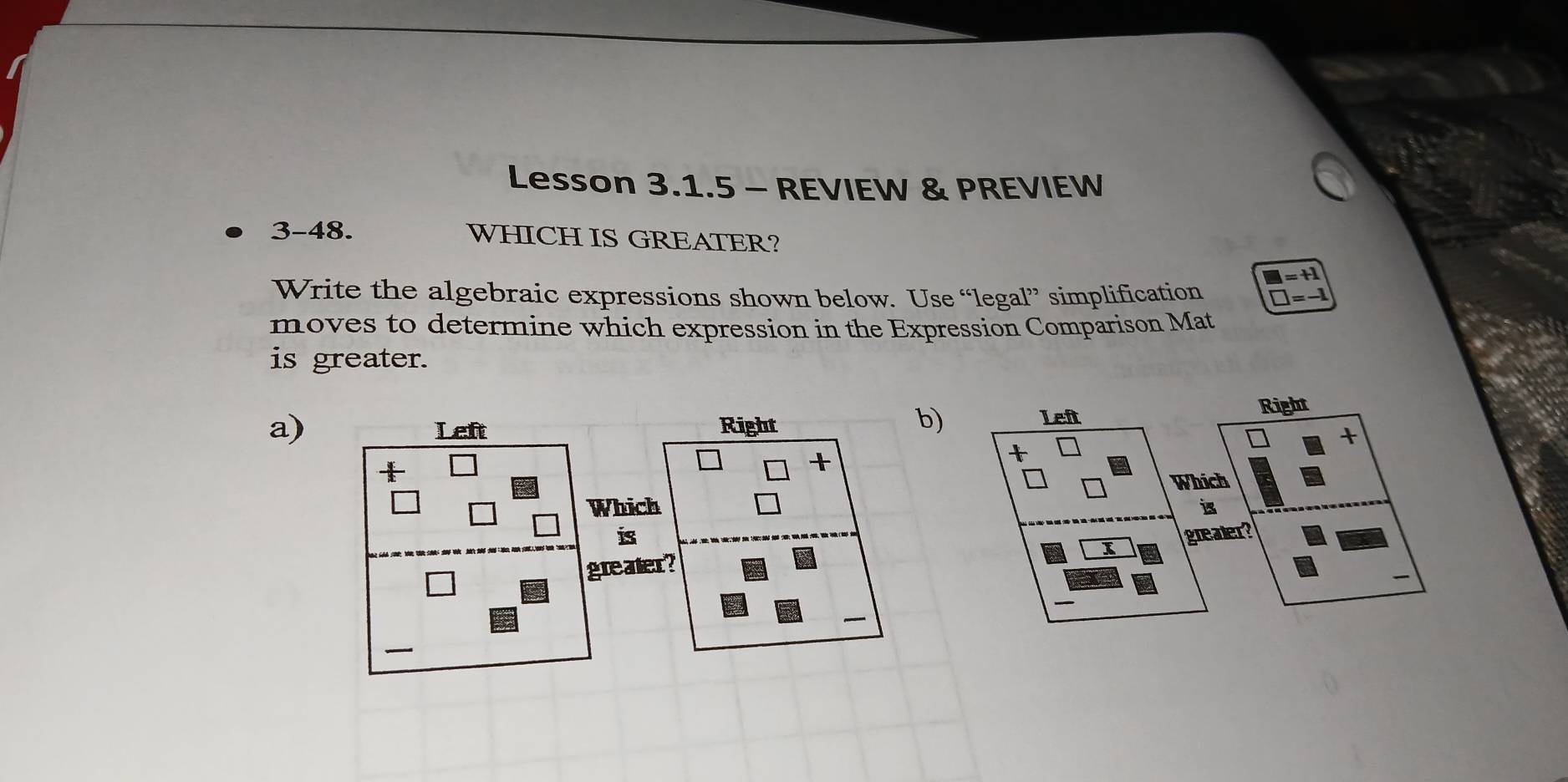 Lesson 3.1.5 - REVIEW & PREVIEW 
3-48. WHICH IS GREATER?
□ =+1
Write the algebraic expressions shown below. Use “legal” simplification □ =-1
moves to determine which expression in the Expression Comparison Mat 
is greater. 
a)Right 
b) 
Left Right 
+ 
t 
Which 
B 
grealer? 
I 
_ 
_ 
_