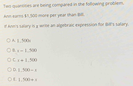 Two quantities are being compared in the following problem.
Ann earns $1,500 more per year than Bill.
If Ann's salary is χ write an algebraic expression for Bill's salary.
A. 1 , 500x
B. x-1,500
C. x+1,500
D. 1,500-x
E. 1,500+x