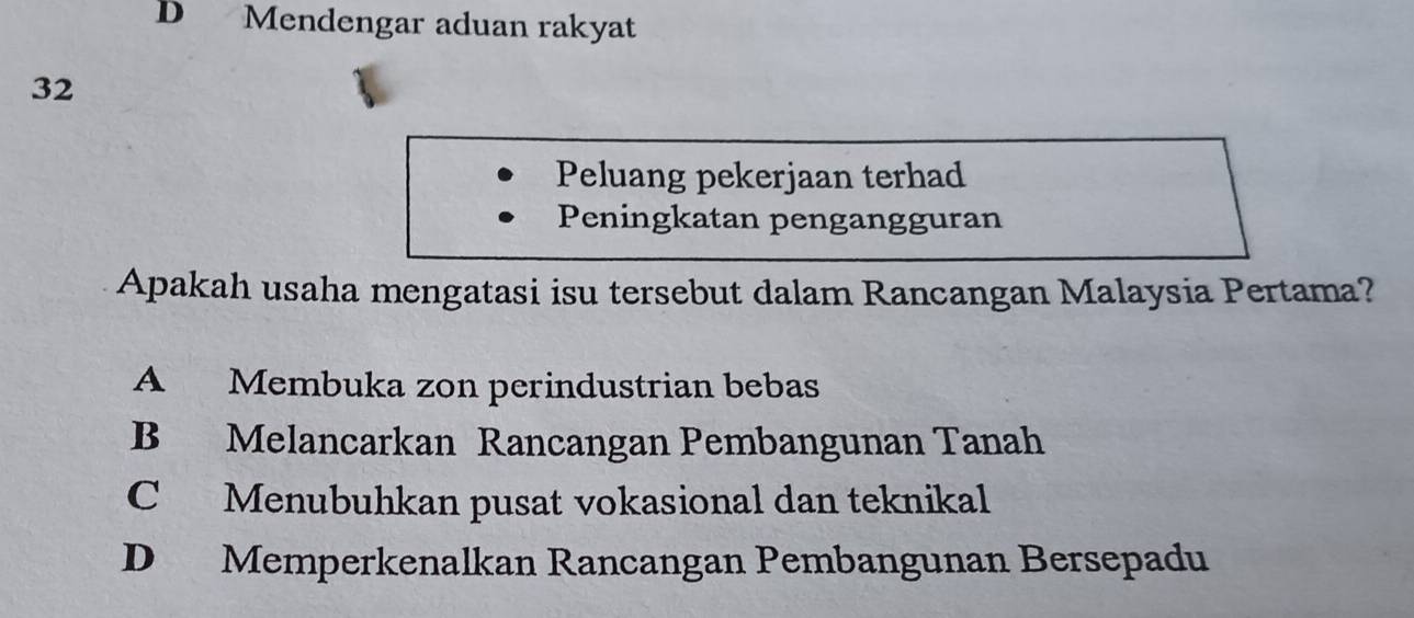 D Mendengar aduan rakyat
32
Peluang pekerjaan terhad
Peningkatan pengangguran
Apakah usaha mengatasi isu tersebut dalam Rancangan Malaysia Pertama?
A Membuka zon perindustrian bebas
B Melancarkan Rancangan Pembangunan Tanah
C Menubuhkan pusat vokasional dan teknikal
D Memperkenalkan Rancangan Pembangunan Bersepadu