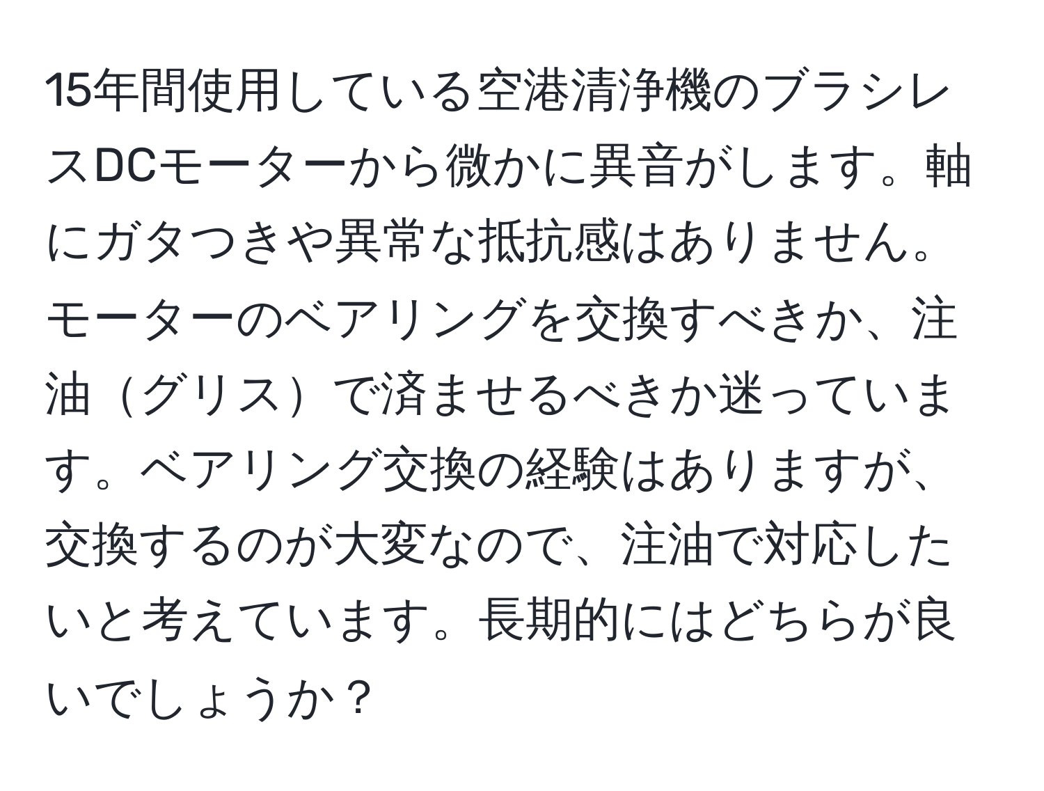 15年間使用している空港清浄機のブラシレスDCモーターから微かに異音がします。軸にガタつきや異常な抵抗感はありません。モーターのベアリングを交換すべきか、注油グリスで済ませるべきか迷っています。ベアリング交換の経験はありますが、交換するのが大変なので、注油で対応したいと考えています。長期的にはどちらが良いでしょうか？