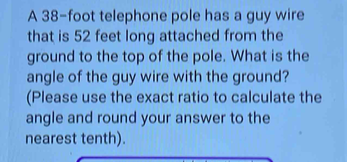 A 38-foot telephone pole has a guy wire 
that is 52 feet long attached from the 
ground to the top of the pole. What is the 
angle of the guy wire with the ground? 
(Please use the exact ratio to calculate the 
angle and round your answer to the 
nearest tenth).