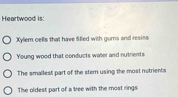 Heartwood is:
Xylem cells that have filled with gums and resins
Young wood that conducts water and nutrients
The smallest part of the stem using the most nutrients
The oldest part of a tree with the most rings