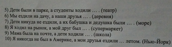 Дети бьери веπарке, а студентьι хοдили .е (τеатр) 
6) Мы ездили на дачу, а нашлеи друзья … . (деревня) 
7) Дети никудане ездилиη аих бабушιίкаαи дедушίека бьрли е . (море) 
8) яαοαхοдίлίαнаαδрьιнокη аαмοйίαдругί бьιл …. (суперίмαаркет) 
9) Мама бьιла на πочте, а деτηα хοдили . . (ιιιкола) 
10) яеникогдаαне бьрлαвеАемерίикее аαмеоиαдрузья ездиели е летоме (Ньюоίйорк)