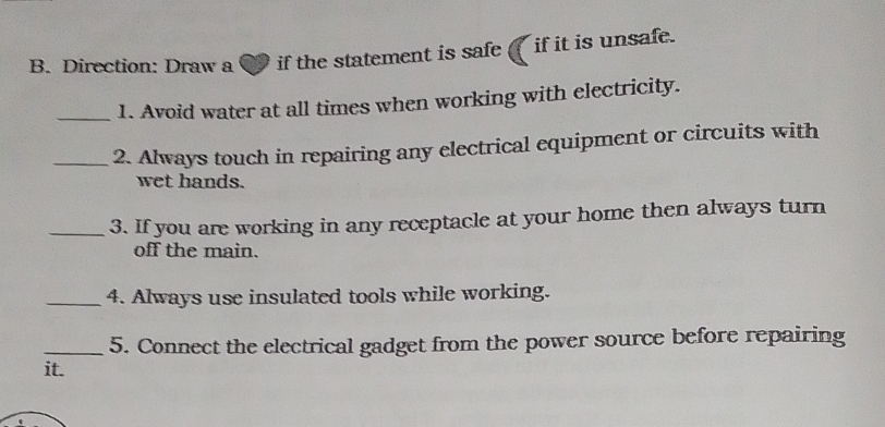 Direction: Draw a if the statement is safe if it is unsafe. 
_1. Avoid water at all times when working with electricity. 
_2. Always touch in repairing any electrical equipment or circuits with 
wet hands. 
_3. If you are working in any receptacle at your home then always turn 
off the main. 
_4. Always use insulated tools while working. 
_5. Connect the electrical gadget from the power source before repairing 
it.