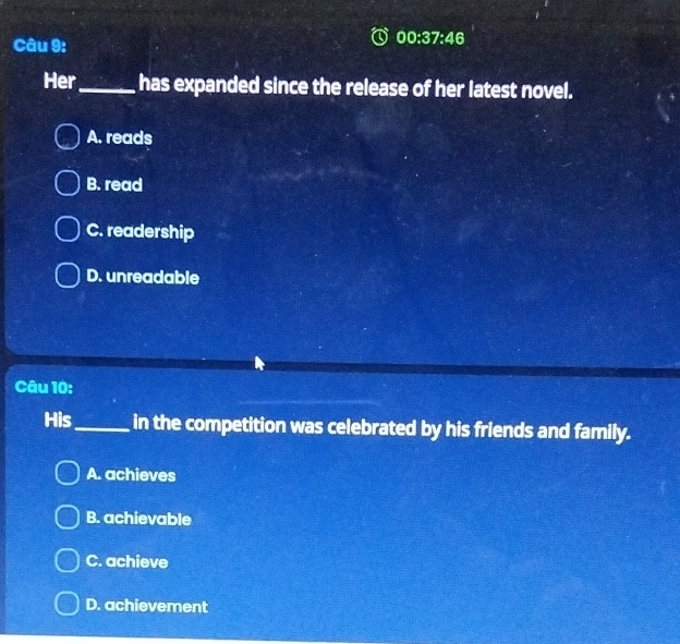 00:37:46 
Her_ has expanded since the release of her latest novel.
A. reads
B. read
C. readership
D. unreadable
Câu 10:
His_ in the competition was celebrated by his friends and family.
A. achieves
B. achievable
C. achieve
D. achievement